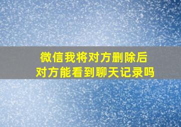 微信我将对方删除后 对方能看到聊天记录吗